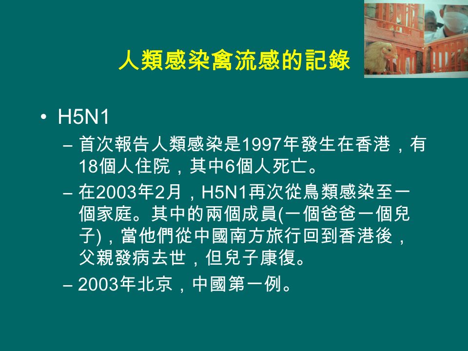 人類感染禽流感的記錄 H5N1 – 首次報告人類感染是 1997 年發生在香港，有 18 個人住院，其中 6 個人死亡。 – 在 2003 年 2 月， H5N1 再次從鳥類感染至一 個家庭。其中的兩個成員 ( 一個爸爸一個兒 子 ) ，當他們從中國南方旅行回到香港後， 父親發病去世，但兒子康復。 –2003 年北京，中國第一例。