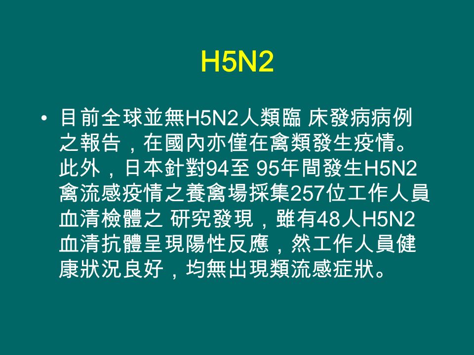 H5N2 目前全球並無 H5N2 人類臨 床發病病例 之報告，在國內亦僅在禽類發生疫情。 此外，日本針對 94 至 95 年間發生 H5N2 禽流感疫情之養禽場採集 257 位工作人員 血清檢體之 研究發現，雖有 48 人 H5N2 血清抗體呈現陽性反應，然工作人員健 康狀況良好，均無出現類流感症狀。