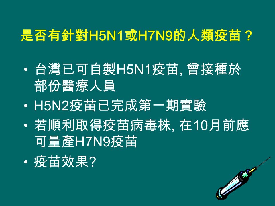 是否有針對 H5N1 或 H7N9 的人類疫苗？ 台灣已可自製 H5N1 疫苗, 曾接種於 部份醫療人員 H5N2 疫苗已完成第一期實驗 若順利取得疫苗病毒株, 在 10 月前應 可量產 H7N9 疫苗 疫苗效果