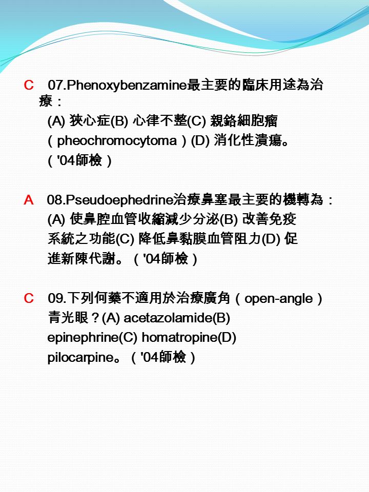 C 07.Phenoxybenzamine 最主要的臨床用途為治 療： (A) 狹心症 (B) 心律不整 (C) 親鉻細胞瘤 （ pheochromocytoma ） (D) 消化性潰瘍。 （ 04 師檢） A 08.Pseudoephedrine 治療鼻塞最主要的機轉為： (A) 使鼻腔血管收縮減少分泌 (B) 改善免疫 系統之功能 (C) 降低鼻黏膜血管阻力 (D) 促 進新陳代謝。（ 04 師檢） C 09.