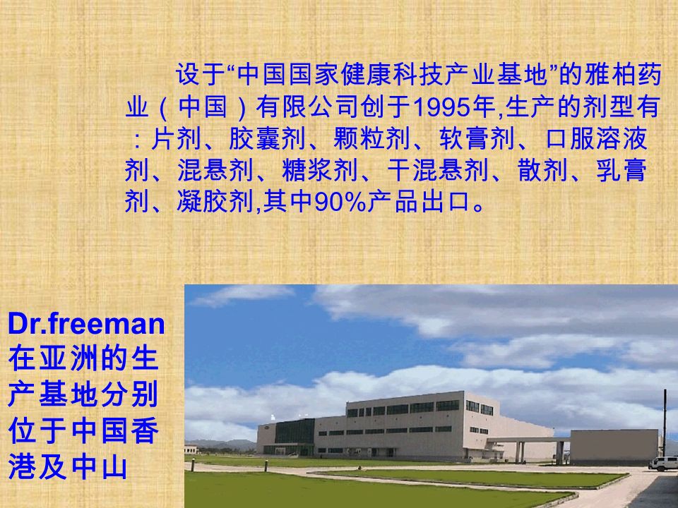 设于 中国国家健康科技产业基地 的雅柏药 业（中国）有限公司创于 1995 年, 生产的剂型有 ：片剂、胶囊剂、颗粒剂、软膏剂、口服溶液 剂、混悬剂、糖浆剂、干混悬剂、散剂、乳膏 剂、凝胶剂, 其中 90% 产品出口。 Dr.freeman 在亚洲的生 产基地分别 位于中国香 港及中山