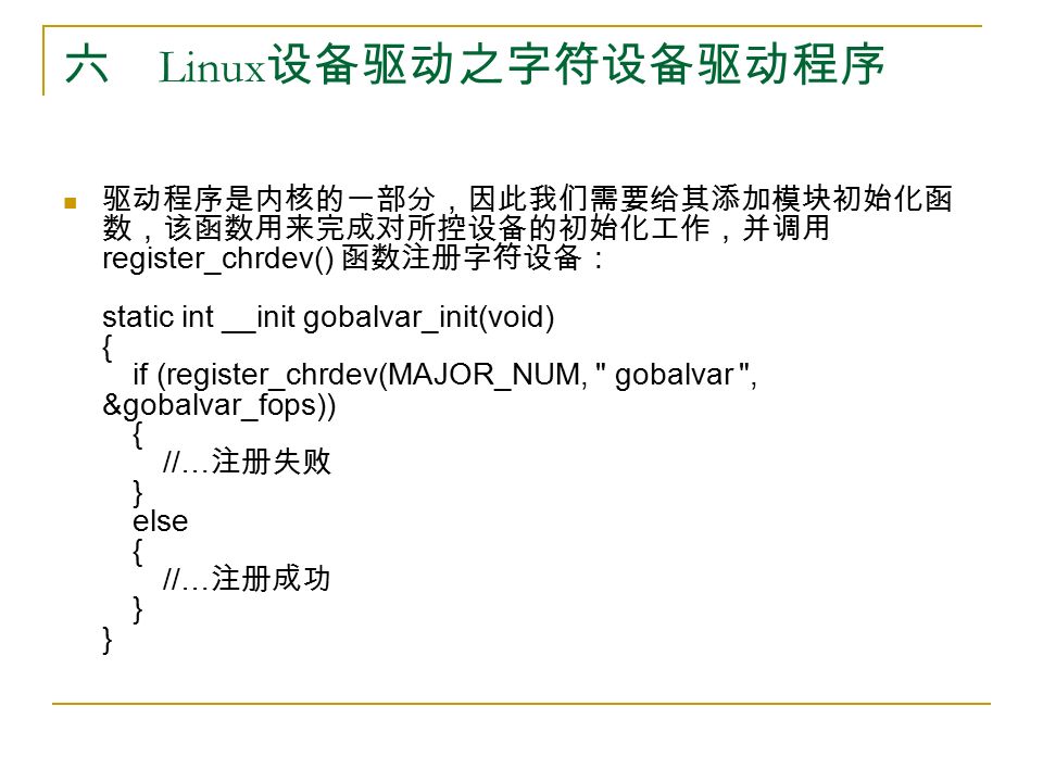六 Linux 设备驱动之字符设备驱动程序 驱动程序是内核的一部分，因此我们需要给其添加模块初始化函 数，该函数用来完成对所控设备的初始化工作，并调用 register_chrdev() 函数注册字符设备： static int __init gobalvar_init(void) { if (register_chrdev(MAJOR_NUM, gobalvar , &gobalvar_fops)) { //… 注册失败 } else { //… 注册成功 } }