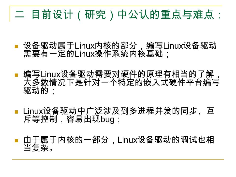 二 目前设计（研究）中公认的重点与难点： 设备驱动属于 Linux 内核的部分，编写 Linux 设备驱动 需要有一定的 Linux 操作系统内核基础； 编写 Linux 设备驱动需要对硬件的原理有相当的了解， 大多数情况下是针对一个特定的嵌入式硬件平台编写 驱动的； Linux 设备驱动中广泛涉及到多进程并发的同步、互 斥等控制，容易出现 bug ； 由于属于内核的一部分， Linux 设备驱动的调试也相 当复杂。