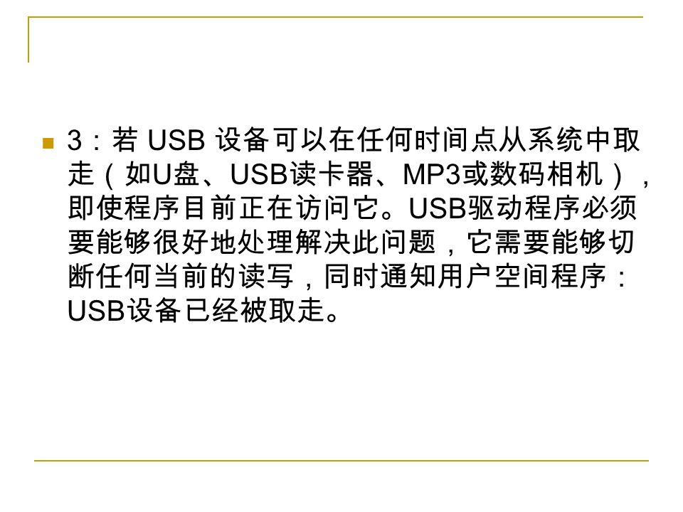 3 ：若 USB 设备可以在任何时间点从系统中取 走（如 U 盘、 USB 读卡器、 MP3 或数码相机）， 即使程序目前正在访问它。 USB 驱动程序必须 要能够很好地处理解决此问题，它需要能够切 断任何当前的读写，同时通知用户空间程序： USB 设备已经被取走。