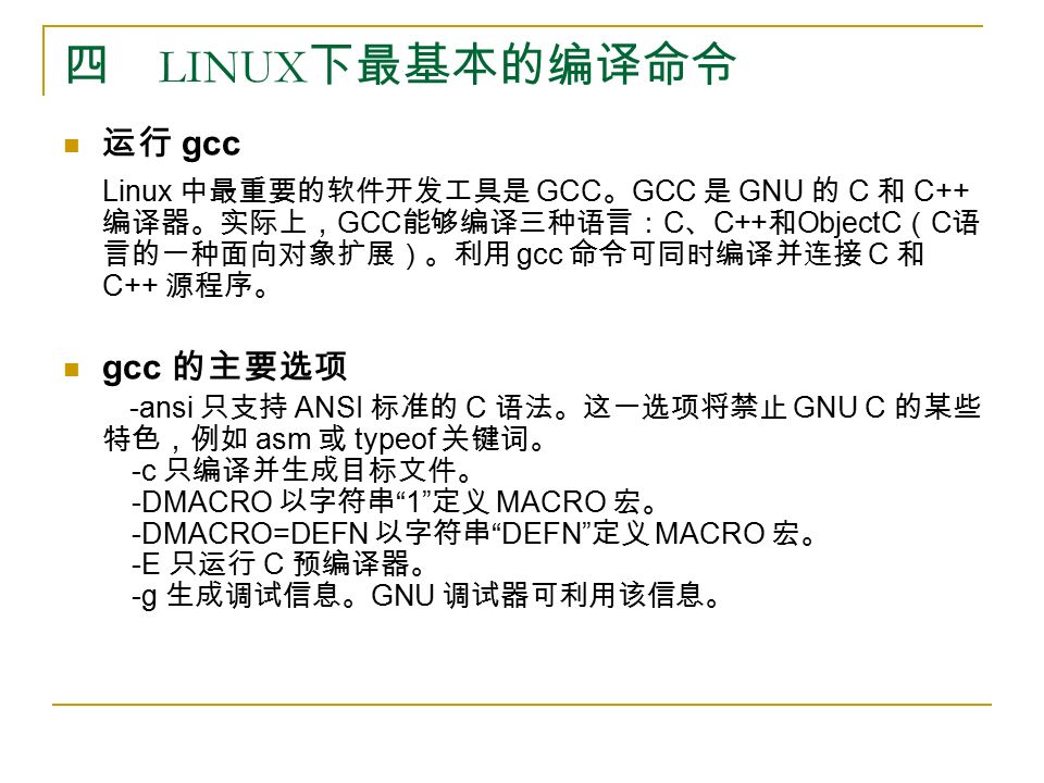 四 LINUX 下最基本的编译命令 运行 gcc Linux 中最重要的软件开发工具是 GCC 。 GCC 是 GNU 的 C 和 C++ 编译器。实际上， GCC 能够编译三种语言： C 、 C++ 和 ObjectC （ C 语 言的一种面向对象扩展）。利用 gcc 命令可同时编译并连接 C 和 C++ 源程序。 gcc 的主要选项 -ansi 只支持 ANSI 标准的 C 语法。这一选项将禁止 GNU C 的某些 特色，例如 asm 或 typeof 关键词。 -c 只编译并生成目标文件。 -DMACRO 以字符串 1 定义 MACRO 宏。 -DMACRO=DEFN 以字符串 DEFN 定义 MACRO 宏。 -E 只运行 C 预编译器。 -g 生成调试信息。 GNU 调试器可利用该信息。