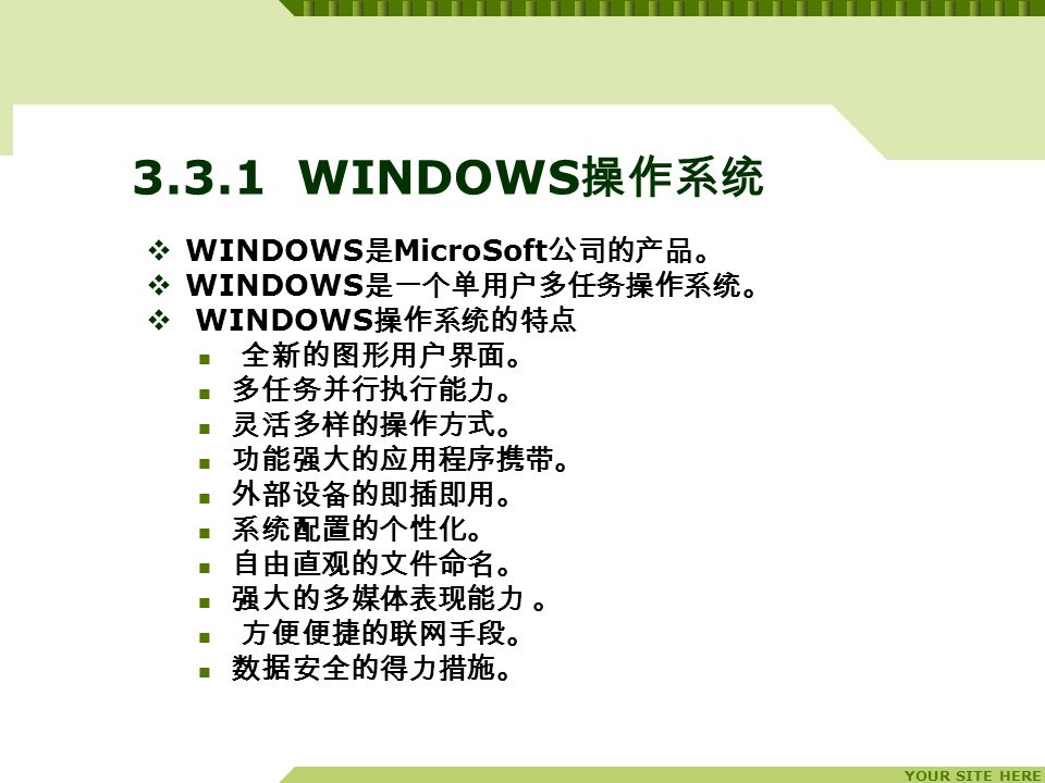 YOUR SITE HERE WINDOWS 操作系统  WINDOWS 是 MicroSoft 公司的产品。  WINDOWS 是一个单用户多任务操作系统。  WINDOWS 操作系统的特点 全新的图形用户界面。 多任务并行执行能力。 灵活多样的操作方式。 功能强大的应用程序携带。 外部设备的即插即用。 系统配置的个性化。 自由直观的文件命名。 强大的多媒体表现能力 。 方便便捷的联网手段。 数据安全的得力措施。