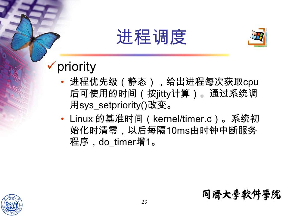 23 priority 进程优先级（静态），给出进程每次获取 cpu 后可使用的时间（按 jitty 计算）。通过系统调 用 sys_setpriority() 改变。 Linux 的基准时间（ kernel/timer.c ）。系统初 始化时清零，以后每隔 10ms 由时钟中断服务 程序， do_timer 增 1 。 进程调度
