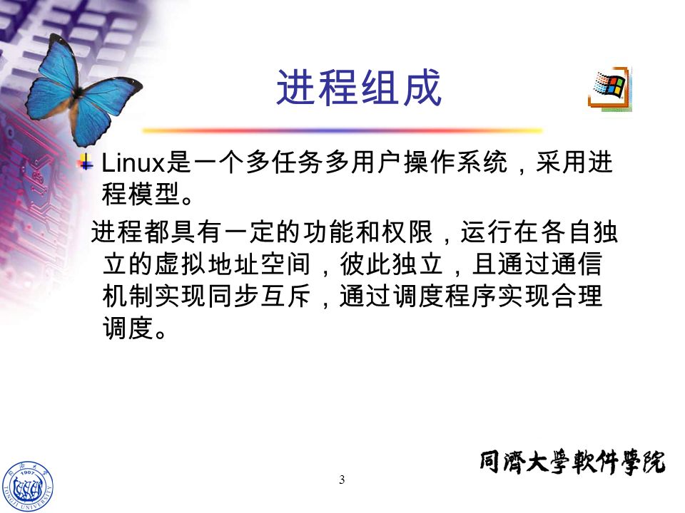 3 进程组成 Linux 是一个多任务多用户操作系统，采用进 程模型。 进程都具有一定的功能和权限，运行在各自独 立的虚拟地址空间，彼此独立，且通过通信 机制实现同步互斥，通过调度程序实现合理 调度。