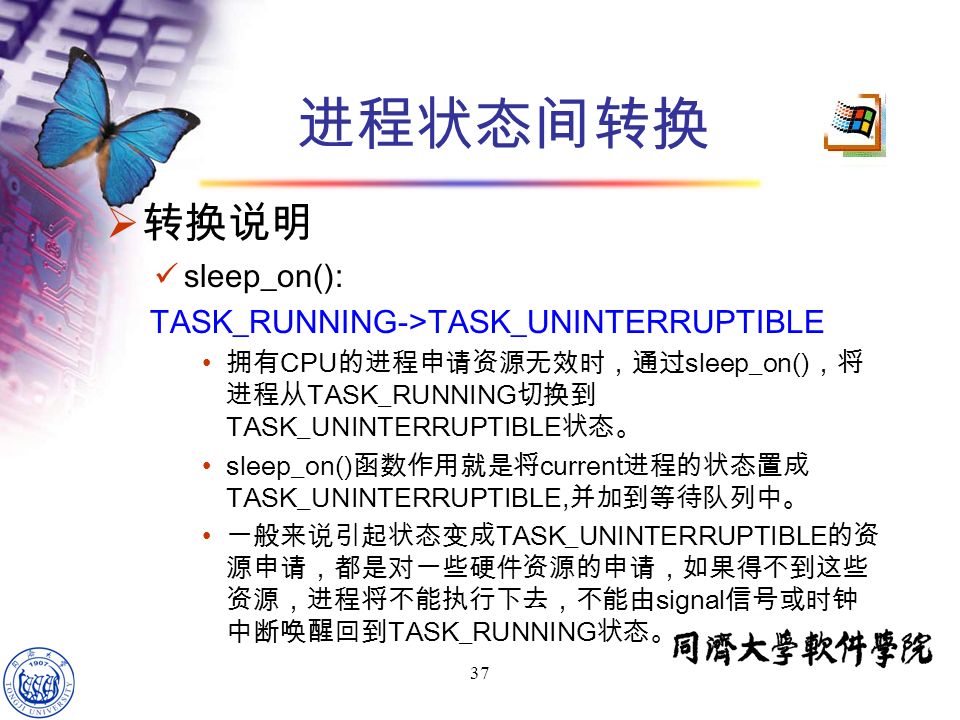 37  转换说明 sleep_on(): TASK_RUNNING->TASK_UNINTERRUPTIBLE 拥有 CPU 的进程申请资源无效时，通过 sleep_on() ，将 进程从 TASK_RUNNING 切换到 TASK_UNINTERRUPTIBLE 状态。 sleep_on() 函数作用就是将 current 进程的状态置成 TASK_UNINTERRUPTIBLE, 并加到等待队列中。 一般来说引起状态变成 TASK_UNINTERRUPTIBLE 的资 源申请，都是对一些硬件资源的申请，如果得不到这些 资源，进程将不能执行下去，不能由 signal 信号或时钟 中断唤醒回到 TASK_RUNNING 状态。 进程状态间转换
