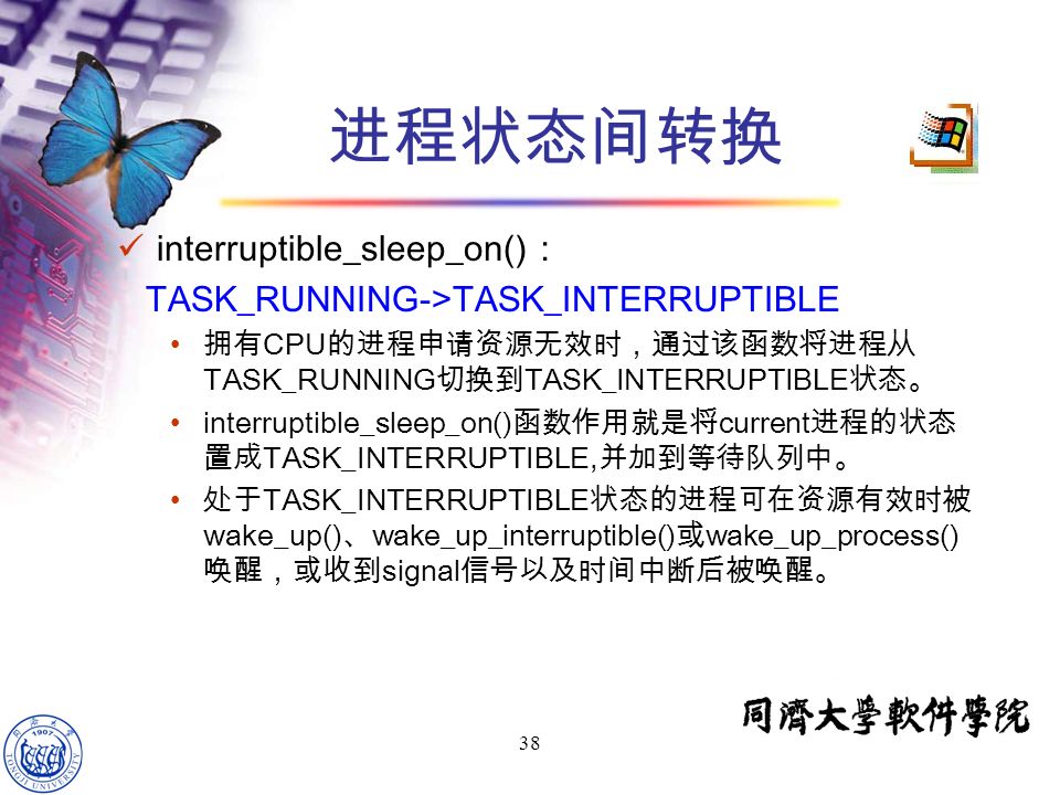 38 interruptible_sleep_on() ： TASK_RUNNING->TASK_INTERRUPTIBLE 拥有 CPU 的进程申请资源无效时，通过该函数将进程从 TASK_RUNNING 切换到 TASK_INTERRUPTIBLE 状态。 interruptible_sleep_on() 函数作用就是将 current 进程的状态 置成 TASK_INTERRUPTIBLE, 并加到等待队列中。 处于 TASK_INTERRUPTIBLE 状态的进程可在资源有效时被 wake_up() 、 wake_up_interruptible() 或 wake_up_process() 唤醒，或收到 signal 信号以及时间中断后被唤醒。 进程状态间转换
