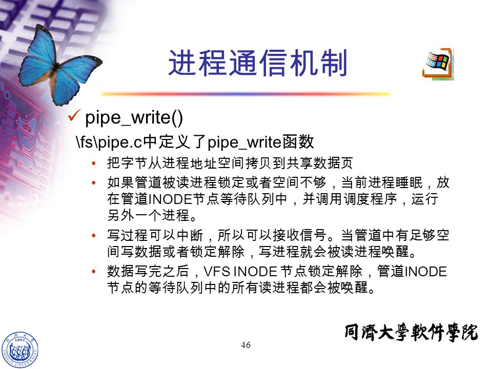 46 pipe_write() \fs\pipe.c 中定义了 pipe_write 函数 把字节从进程地址空间拷贝到共享数据页 如果管道被读进程锁定或者空间不够，当前进程睡眠，放 在管道 INODE 节点等待队列中，并调用调度程序，运行 另外一个进程。 写过程可以中断，所以可以接收信号。当管道中有足够空 间写数据或者锁定解除，写进程就会被读进程唤醒。 数据写完之后， VFS INODE 节点锁定解除，管道 INODE 节点的等待队列中的所有读进程都会被唤醒。 进程通信机制