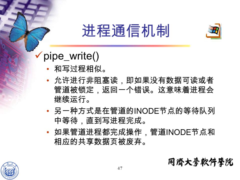 47 pipe_write() 和写过程相似。 允许进行非阻塞读，即如果没有数据可读或者 管道被锁定，返回一个错误。这意味着进程会 继续运行。 另一种方式是在管道的 INODE 节点的等待队列 中等待，直到写进程完成。 如果管道进程都完成操作，管道 INODE 节点和 相应的共享数据页被废弃。 进程通信机制