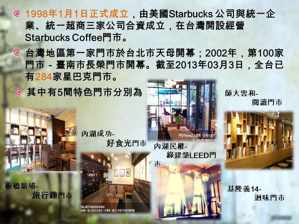 1998 年 1 月 1 日正式成立，由美國 Starbucks 公司與統一企 業、統一超商三家公司合資成立，在台灣開設經營 Starbucks Coffee 門市。 台灣地區第一家門市於台北市天母開幕； 2002 年，第 100 家 門市－臺南市長榮門市開幕。截至 2013 年 03 月 3 日，全台已 有 284 家星巴克門市。 其中有 5 間特色門市分別為 板橋新埔 - 旅行趣 門市 內湖成功 - 好食光 門市 內湖民權 - 綠建築 LEED 門 市 師大雲和 - 閱讀門市 基隆義 14- 迴味門市