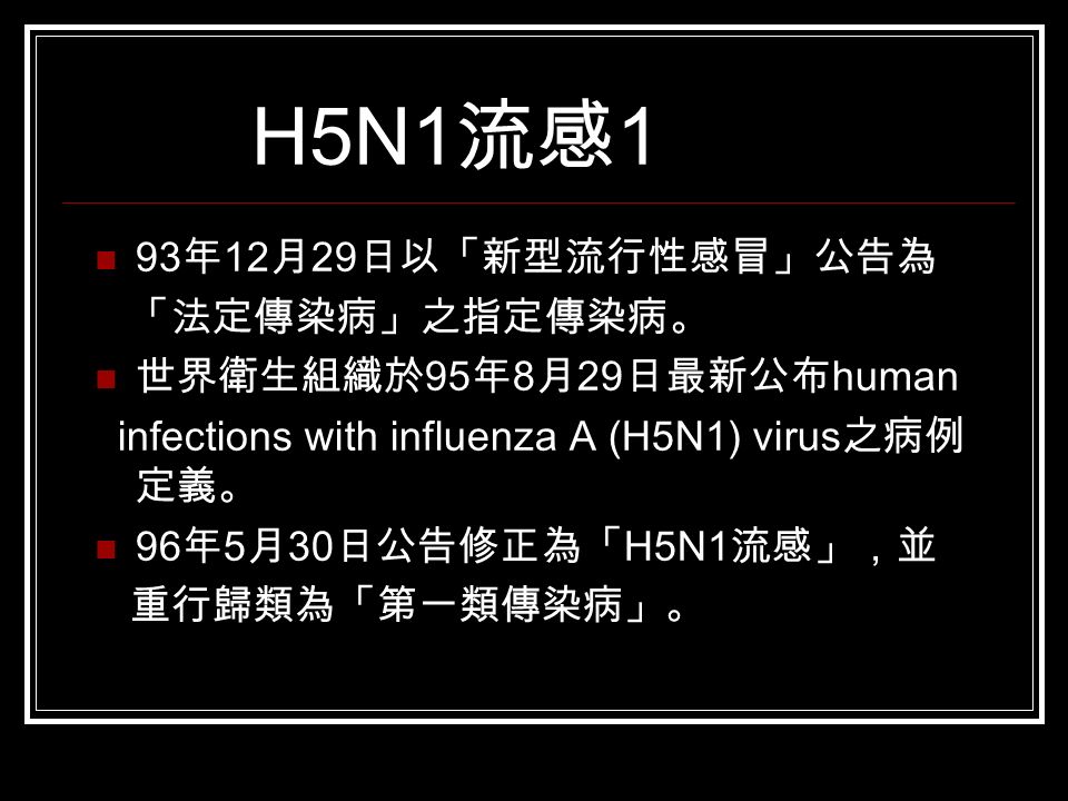 H5N1 流感 1 93 年 12 月 29 日以「新型流行性感冒」公告為 「法定傳染病」之指定傳染病。 世界衛生組織於 95 年 8 月 29 日最新公布 human infections with influenza A (H5N1) virus 之病例 定義。 96 年 5 月 30 日公告修正為「 H5N1 流感」，並 重行歸類為「第一類傳染病」。