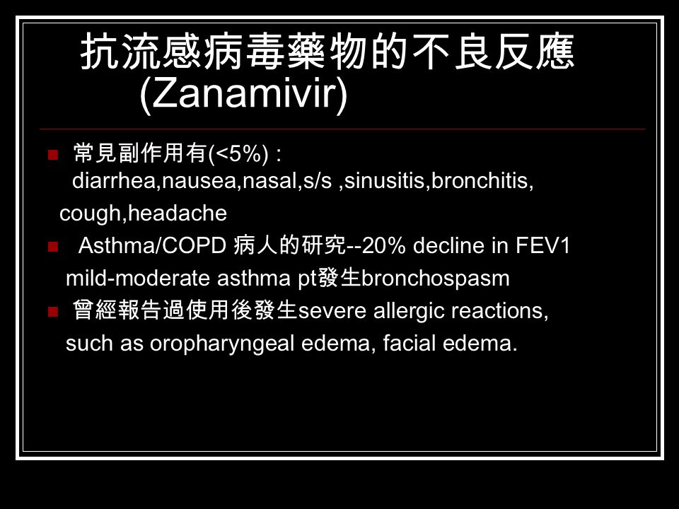 抗流感病毒藥物的不良反應 (Zanamivir) 常見副作用有 (<5%) : diarrhea,nausea,nasal,s/s,sinusitis,bronchitis, cough,headache Asthma/COPD 病人的研究 --20% decline in FEV1 mild-moderate asthma pt 發生 bronchospasm 曾經報告過使用後發生 severe allergic reactions, such as oropharyngeal edema, facial edema.