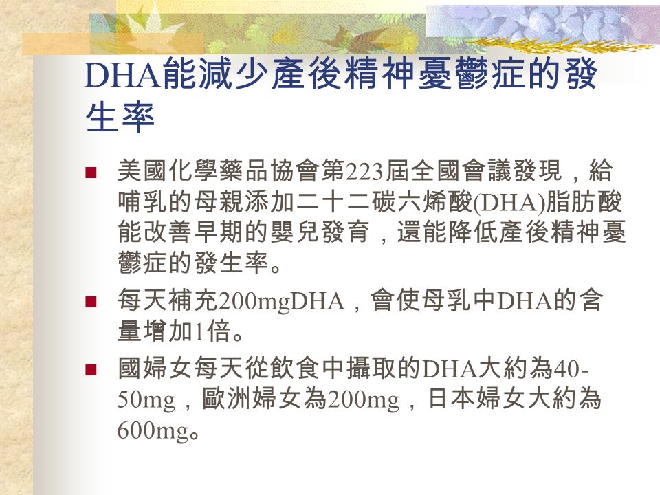 DHA 能減少產後精神憂鬱症的發 生率 美國化學藥品協會第 223 屆全國會議發現，給 哺乳的母親添加二十二碳六烯酸 (DHA) 脂肪酸 能改善早期的嬰兒發育，還能降低產後精神憂 鬱症的發生率。 每天補充 200mgDHA ，會使母乳中 DHA 的含 量增加 1 倍。 國婦女每天從飲食中攝取的 DHA 大約為 mg ，歐洲婦女為 200mg ，日本婦女大約為 600mg 。