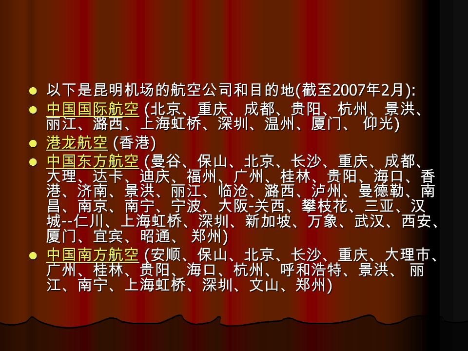 以下是昆明机场的航空公司和目的地 ( 截至 2007 年 2 月 ): 以下是昆明机场的航空公司和目的地 ( 截至 2007 年 2 月 ): 中国国际航空 ( 北京、重庆、成都、贵阳、杭州、景洪、 丽江、潞西、上海虹桥、深圳、温州、厦门、 仰光 ) 中国国际航空 ( 北京、重庆、成都、贵阳、杭州、景洪、 丽江、潞西、上海虹桥、深圳、温州、厦门、 仰光 ) 中国国际航空 港龙航空 ( 香港 ) 港龙航空 ( 香港 ) 港龙航空 中国东方航空 ( 曼谷、保山、北京、长沙、重庆、成都、 大理、达卡、迪庆、福州、广州、桂林、贵阳、海口、香 港、济南、景洪、丽江、临沧、潞西、泸州、曼德勒、南 昌、南京、南宁、宁波、大阪 - 关西、攀枝花、三亚、汉 城 -- 仁川、上海虹桥、深圳、新加坡、万象、武汉、西安、 厦门、宜宾、昭通、 郑州 ) 中国东方航空 ( 曼谷、保山、北京、长沙、重庆、成都、 大理、达卡、迪庆、福州、广州、桂林、贵阳、海口、香 港、济南、景洪、丽江、临沧、潞西、泸州、曼德勒、南 昌、南京、南宁、宁波、大阪 - 关西、攀枝花、三亚、汉 城 -- 仁川、上海虹桥、深圳、新加坡、万象、武汉、西安、 厦门、宜宾、昭通、 郑州 ) 中国东方航空 中国南方航空 ( 安顺、保山、北京、长沙、重庆、大理市、 广州、桂林、贵阳、海口、杭州、呼和浩特、景洪、 丽 江、南宁、上海虹桥、深圳、文山、郑州 ) 中国南方航空 ( 安顺、保山、北京、长沙、重庆、大理市、 广州、桂林、贵阳、海口、杭州、呼和浩特、景洪、 丽 江、南宁、上海虹桥、深圳、文山、郑州 ) 中国南方航空