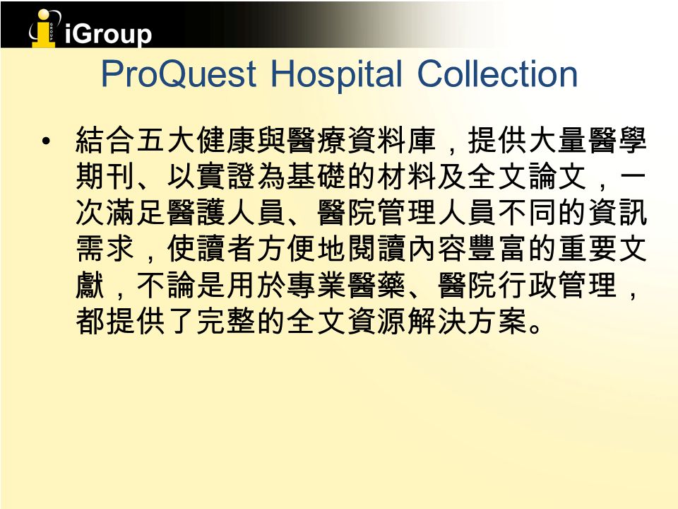 ProQuest Hospital Collection 結合五大健康與醫療資料庫，提供大量醫學 期刊、以實證為基礎的材料及全文論文，一 次滿足醫護人員、醫院管理人員不同的資訊 需求，使讀者方便地閱讀內容豐富的重要文 獻，不論是用於專業醫藥、醫院行政管理， 都提供了完整的全文資源解決方案。