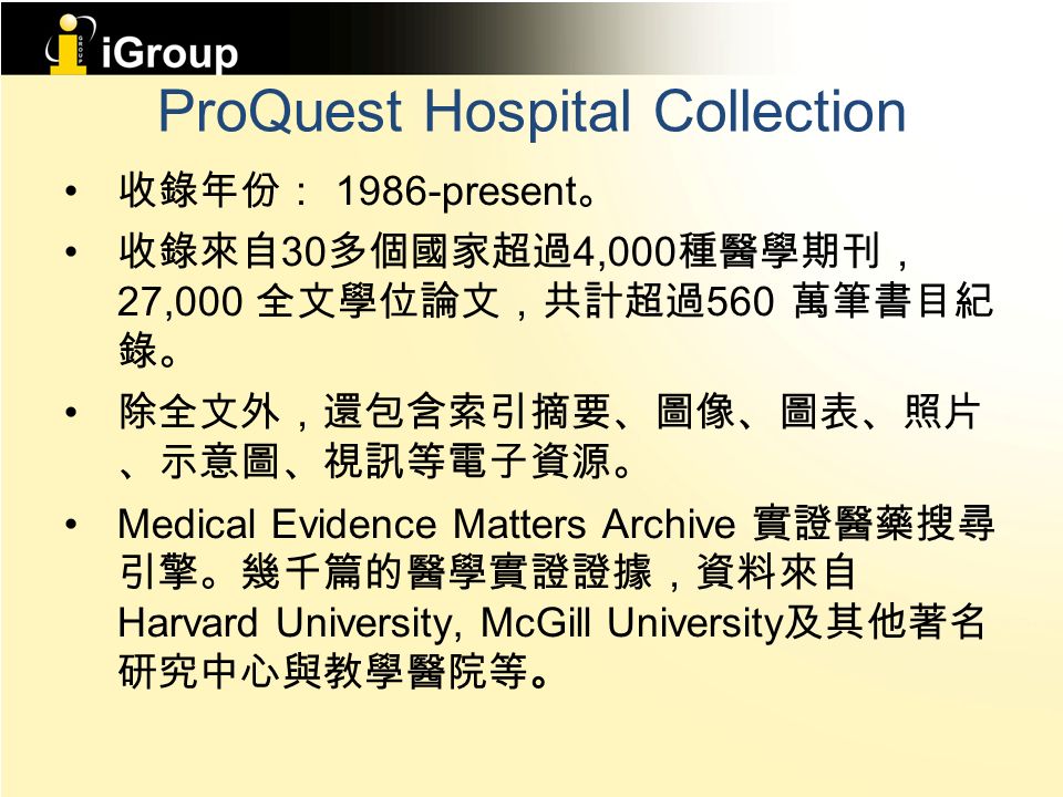 ProQuest Hospital Collection 收錄年份： 1986-present 。 收錄來自 30 多個國家超過 4,000 種醫學期刊， 27,000 全文學位論文，共計超過 560 萬筆書目紀 錄。 除全文外，還包含索引摘要、圖像、圖表、照片 、示意圖、視訊等電子資源。 Medical Evidence Matters Archive 實證醫藥搜尋 引擎。幾千篇的醫學實證證據，資料來自 Harvard University, McGill University 及其他著名 研究中心與教學醫院等。