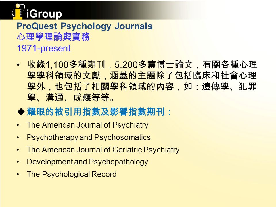 ProQuest Psychology Journals 心理學理論與實務 1971-present 收錄 1,100 多種期刊， 5,200 多篇博士論文，有關各種心理 學學科領域的文獻，涵蓋的主題除了包括臨床和社會心理 學外，也包括了相關學科領域的內容，如：遺傳學、犯罪 學、溝通、成癮等等。  耀眼的被引用指數及影響指數期刊： The American Journal of Psychiatry Psychotherapy and Psychosomatics The American Journal of Geriatric Psychiatry Development and Psychopathology The Psychological Record