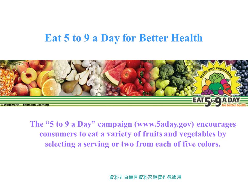 Eat 5 to 9 a Day for Better Health The 5 to 9 a Day campaign (  encourages consumers to eat a variety of fruits and vegetables by selecting a serving or two from each of five colors.