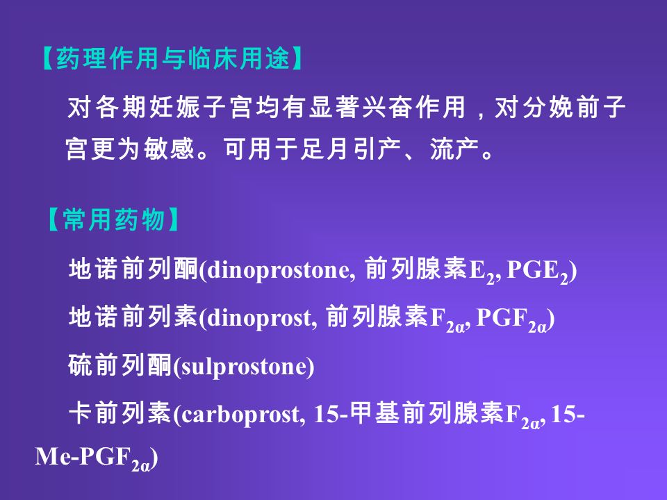 【药理作用与临床用途】 对各期妊娠子宫均有显著兴奋作用，对分娩前子 宫更为敏感。可用于足月引产、流产。 【常用药物】 地诺前列酮 (dinoprostone, 前列腺素 E 2, PGE 2 ) 地诺前列素 (dinoprost, 前列腺素 F 2α, PGF 2α ) 硫前列酮 (sulprostone) 卡前列素 (carboprost, 15- 甲基前列腺素 F 2α, 15- Me-PGF 2α )