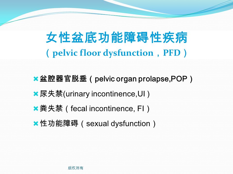 女性盆底功能障碍性疾病 （ pelvic floor dysfunction ， PFD ）  盆腔器官脱垂（ pelvic organ prolapse,POP ）  尿失禁 (urinary incontinence,UI )  粪失禁（ fecal incontinence, FI ）  性功能障碍（ sexual dysfunction ） 版权所有