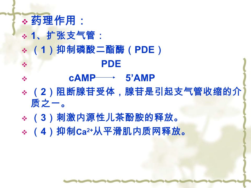  药理作用：  1 、扩张支气管：  （ 1 ）抑制磷酸二酯酶（ PDE ）  PDE  cAMP 5’AMP  （ 2 ）阻断腺苷受体，腺苷是引起支气管收缩的介 质之一。  （ 3 ）刺激内源性儿茶酚胺的释放。  （ 4 ）抑制 Ca 2+ 从平滑肌内质网释放。