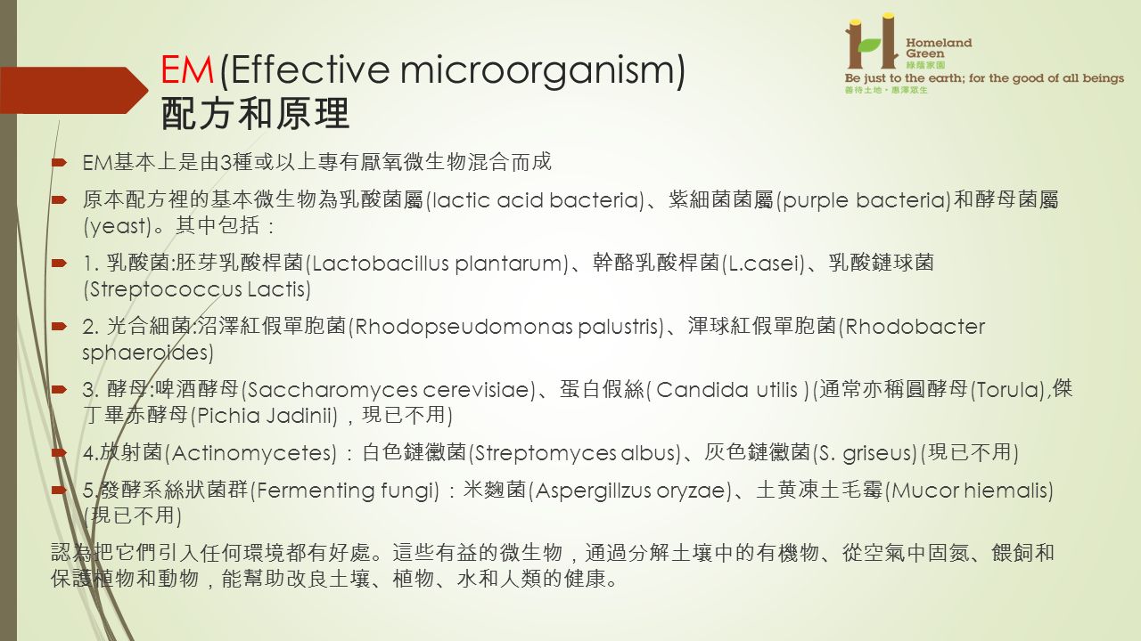 EM(Effective microorganism) 配方和原理  EM 基本上是由 3 種或以上專有厭氧微生物混合而成  原本配方裡的基本微生物為乳酸菌屬 (lactic acid bacteria) 、 紫細菌菌屬 (purple bacteria) 和酵母菌屬 (yeast) 。 其中包括 ：  1.