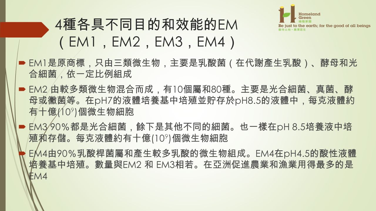 4 種各具不同目的和效能的 EM （ EM1 ， EM2 ， EM3 ， EM4 ）  EM1 是原商標 ， 只由三類微生物 ， 主要是乳酸菌 （ 在代謝產生乳酸 ）、 酵母和光 合細菌 ， 依一定比例組成  EM2 由較多類微生物混合而成 ， 有 10 個屬和 80 種 。 主要是光合細菌 、 真菌 、 酵 母或黴菌等 。 在 pH7 的液體培養基中培殖並貯存於 pH8.5 的液體中 ， 每克液體約 有十億 (10 9 ) 個微生物細胞  EM3 90 ％ 都是光合細菌 ， 餘下是其他不同的細菌 。 也一樣在 pH 8.5 培養液中培 殖和存儲 。 每克液體約有十億 (10 9 ) 個微生物細胞  EM4 由 90 ％ 乳酸桿菌屬和產生較多乳酸的微生物組成 。 EM4 在 pH4.5 的酸性液體 培養基中培殖 。 數量與 EM2 和 EM3 相若 。 在亞洲促進農業和漁業用得最多的是 EM4