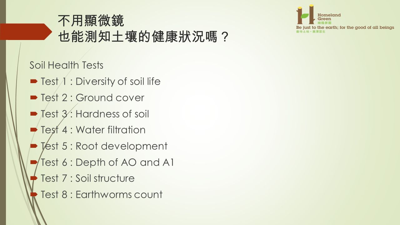 不用顯微鏡 也能測知土壤的健康狀況嗎 ？ Soil Health Tests  Test 1 : Diversity of soil life  Test 2 : Ground cover  Test 3 : Hardness of soil  Test 4 : Water filtration  Test 5 : Root development  Test 6 : Depth of AO and A1  Test 7 : Soil structure  Test 8 : Earthworms count