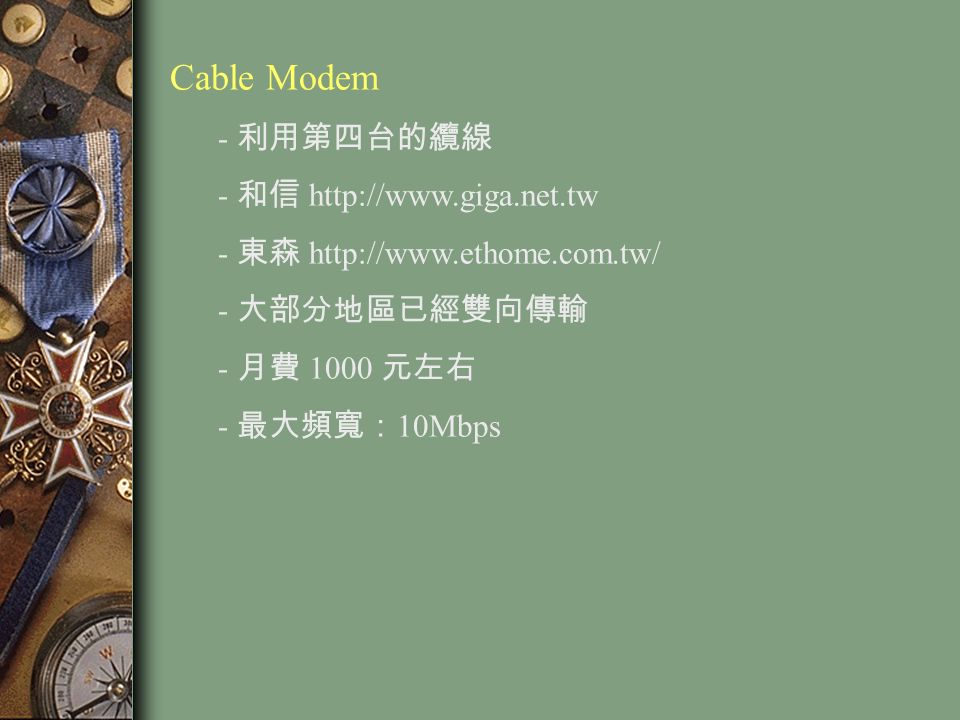 Cable Modem - 利用第四台的纜線 - 和信   - 東森   - 大部分地區已經雙向傳輸 - 月費 1000 元左右 - 最大頻寬： 10Mbps
