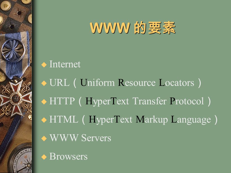 WWW 的要素 u Internet u URL （ Uniform Resource Locators ） u HTTP （ HyperText Transfer Protocol ） u HTML （ HyperText Markup Language ） u WWW Servers u Browsers