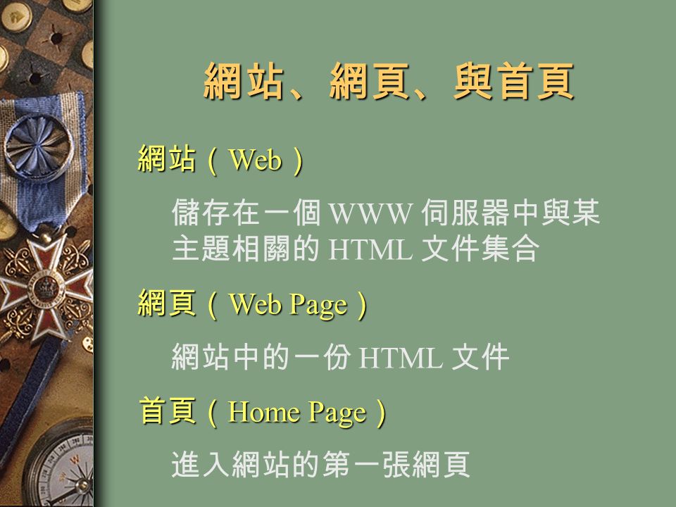 網站、網頁、與首頁 網站（ Web ） 儲存在一個 WWW 伺服器中與某 主題相關的 HTML 文件集合 網頁（ Web Page ） 網站中的一份 HTML 文件 首頁（ Home Page ） 進入網站的第一張網頁