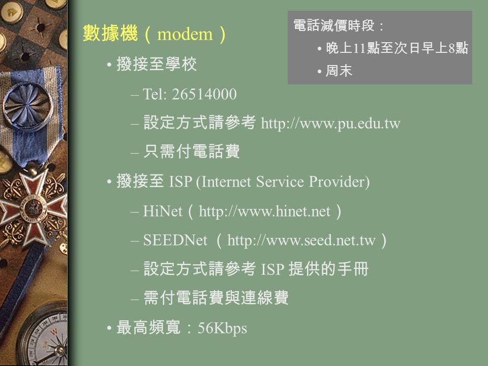 數據機（ modem ） 撥接至學校 – Tel: – 設定方式請參考   – 只需付電話費 撥接至 ISP (Internet Service Provider) – HiNet （   ） – SEEDNet （   ） – 設定方式請參考 ISP 提供的手冊 – 需付電話費與連線費 最高頻寬： 56Kbps 電話減價時段： 晚上 11 點至次日早上 8 點 周末