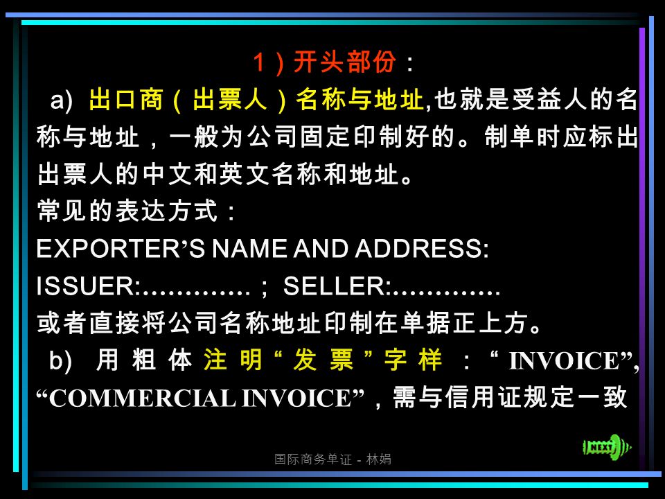 国际商务单证－林娟 1 ）开头部份： a) 出口商（出票人）名称与地址, 也就是受益人的名 称与地址，一般为公司固定印制好的。制单时应标出 出票人的中文和英文名称和地址。 常见的表达方式： EXPORTER ’ S NAME AND ADDRESS: ISSUER: ………….