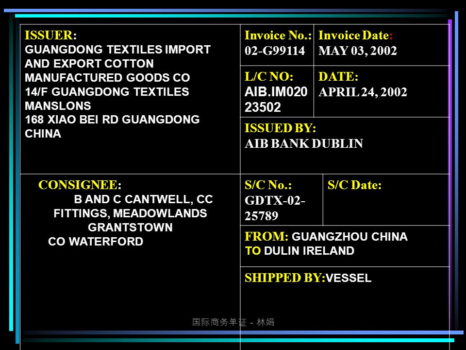 国际商务单证－林娟 ISSUER: GUANGDONG TEXTILES IMPORT AND EXPORT COTTON MANUFACTURED GOODS CO 14/F GUANGDONG TEXTILES MANSLONS 168 XIAO BEI RD GUANGDONG CHINA Invoice No.: 02-G99114 Invoice Date: MAY 03, 2002 L/C NO: AIB.IM DATE: APRIL 24, 2002 ISSUED BY: AIB BANK DUBLIN CONSIGNEE: B AND C CANTWELL, CC FITTINGS, MEADOWLANDS GRANTSTOWN CO WATERFORD S/C No.: GDTX S/C Date: FROM: GUANGZHOU CHINA TO DULIN IRELAND SHIPPED BY: VESSEL