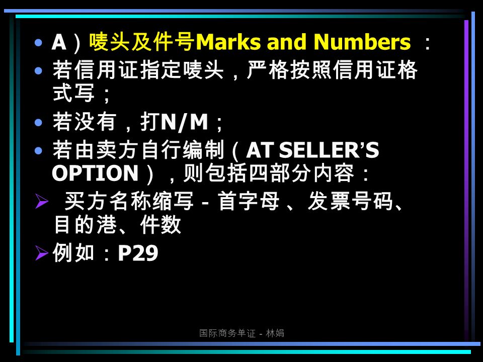 国际商务单证－林娟 A ）唛头及件号 Marks and Numbers ： 若信用证指定唛头，严格按照信用证格 式写； 若没有，打 N/M ； 若由卖方自行编制（ AT SELLER ’ S OPTION ），则包括四部分内容：  买方名称缩写－首字母 、发票号码、 目的港、件数  例如： P29