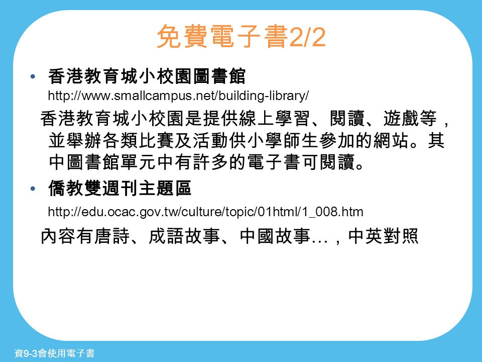 免費電子書 2/2 香港教育城小校園圖書館   香港教育城小校園是提供線上學習、閱讀、遊戲等， 並舉辦各類比賽及活動供小學師生參加的網站。其 中圖書館單元中有許多的電子書可閱讀。 僑教雙週刊主題區   內容有唐詩、成語故事、中國故事 … ，中英對照 資 9-3 會使用電子書