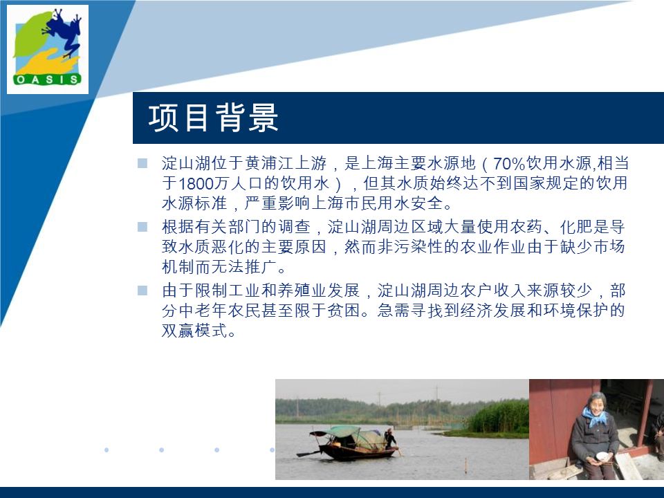 项目背景 淀山湖位于黄浦江上游，是上海主要水源地（ 70% 饮用水源, 相当 于 1800 万人口的饮用水），但其水质始终达不到国家规定的饮用 水源标准，严重影响上海市民用水安全。 根据有关部门的调查，淀山湖周边区域大量使用农药、化肥是导 致水质恶化的主要原因，然而非污染性的农业作业由于缺少市场 机制而无法推广。 由于限制工业和养殖业发展，淀山湖周边农户收入来源较少，部 分中老年农民甚至限于贫困。急需寻找到经济发展和环境保护的 双赢模式。