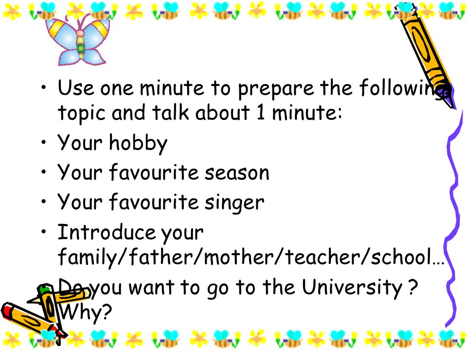 Use one minute to prepare the following topic and talk about 1 minute: Your hobby Your favourite season Your favourite singer Introduce your family/father/mother/teacher/school… Do you want to go to the University .