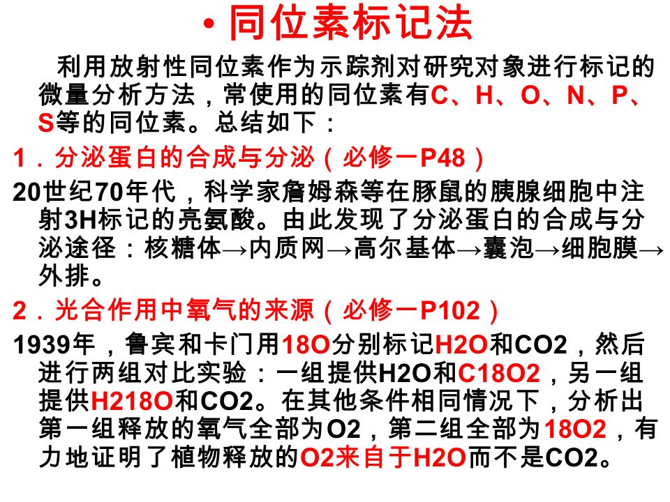 同位素标记法 利用放射性同位素作为示踪剂对研究对象进行标记的 微量分析方法，常使用的同位素有 C 、 H 、 O 、 N 、 P 、 S 等的同位素。总结如下： 1 ．分泌蛋白的合成与分泌（必修一 P48 ） 20 世纪 70 年代，科学家詹姆森等在豚鼠的胰腺细胞中注 射 3H 标记的亮氨酸。由此发现了分泌蛋白的合成与分 泌途径：核糖体 → 内质网 → 高尔基体 → 囊泡 → 细胞膜 → 外排。 2 ．光合作用中氧气的来源（必修一 P102 ） 1939 年，鲁宾和卡门用 18O 分别标记 H2O 和 CO2 ，然后 进行两组对比实验：一组提供 H2O 和 C18O2 ，另一组 提供 H218O 和 CO2 。在其他条件相同情况下，分析出 第一组释放的氧气全部为 O2 ，第二组全部为 18O2 ，有 力地证明了植物释放的 O2 来自于 H2O 而不是 CO2 。