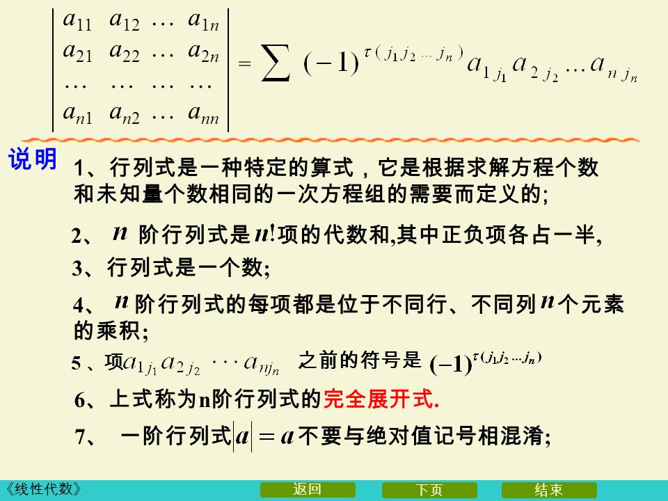 《线性代数》 下页结束 返回 说明 1 、行列式是一种特定的算式，它是根据求解方程个数 和未知量个数相同的一次方程组的需要而定义的 ; 4 、 阶行列式的每项都是位于不同行、不同列 个元素 的乘积 ; 2 、 阶行列式是 项的代数和, 其中正负项各占一半, 3 、行列式是一个数 ; 6 、上式称为 n 阶行列式的完全展开式.