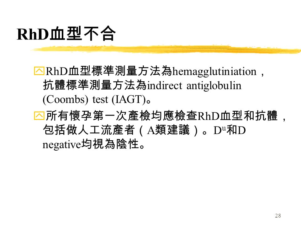 28 RhD 血型不合 yRhD 血型標準測量方法為 hemagglutiniation ， 抗體標準測量方法為 indirect antiglobulin (Coombs) test (IAGT) 。 y 所有懷孕第一次產檢均應檢查 RhD 血型和抗體， 包括做人工流產者（ A 類建議）。 D u 和 D negative 均視為陰性。