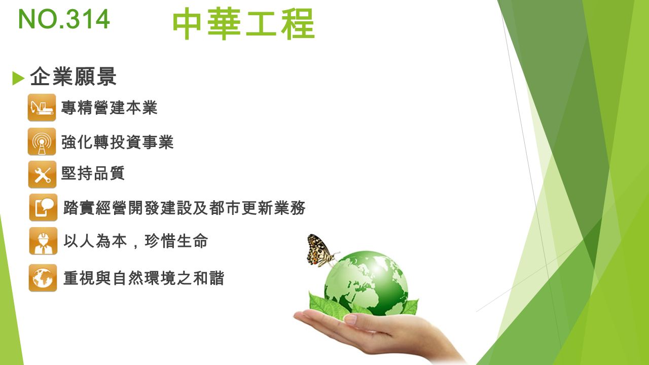 中華工程 NO.314 專精營建本業 強化轉投資事業 堅持品質 以人為本，珍惜生命 踏實經營開發建設及都市更新業務 重視與自然環境之和諧  企業願景