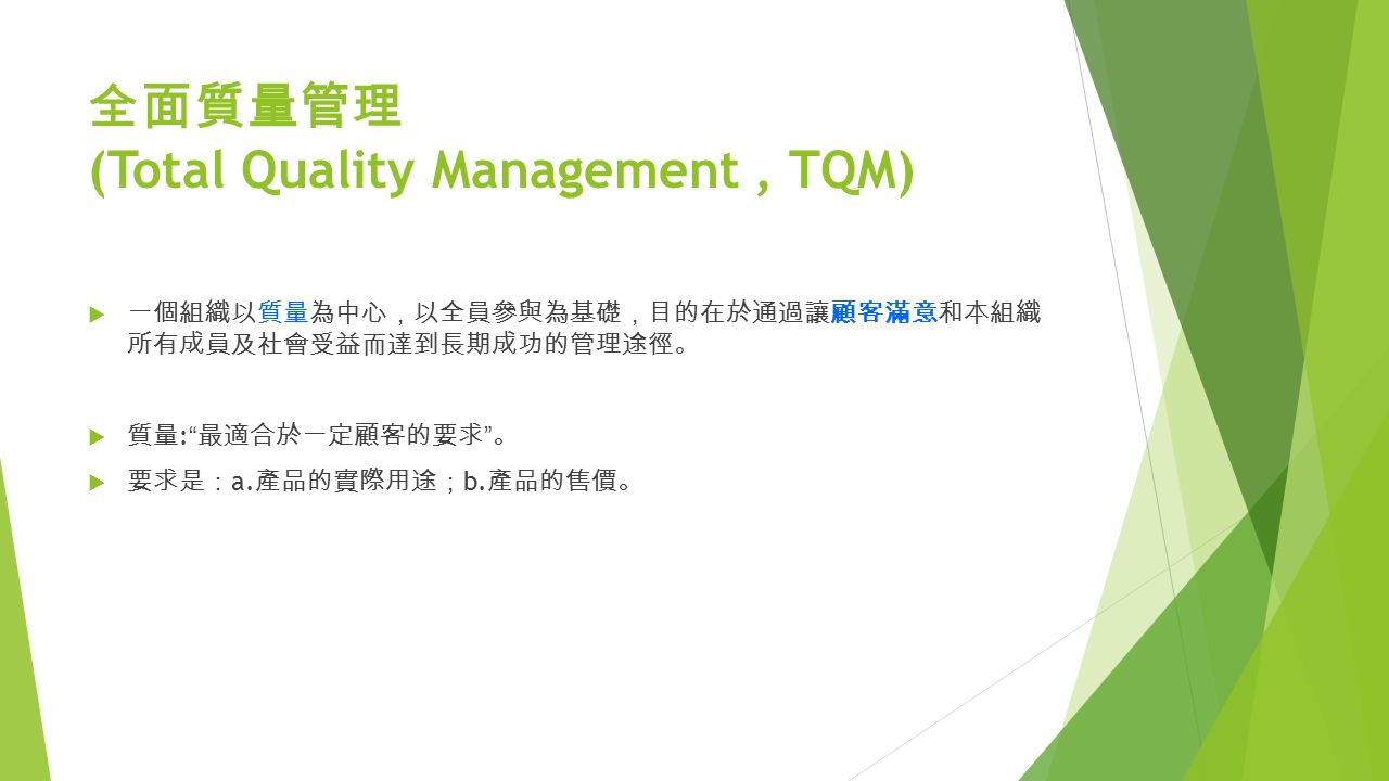 全面質量管理 (Total Quality Management, TQM)  一個組織以質量為中心 ， 以全員參與為基礎 ， 目的在於通過讓顧客滿意和本組織 所有成員及社會受益而達到長期成功的管理途徑 。  質量 : 最適合於一定顧客的要求 。  要求是 ： a.