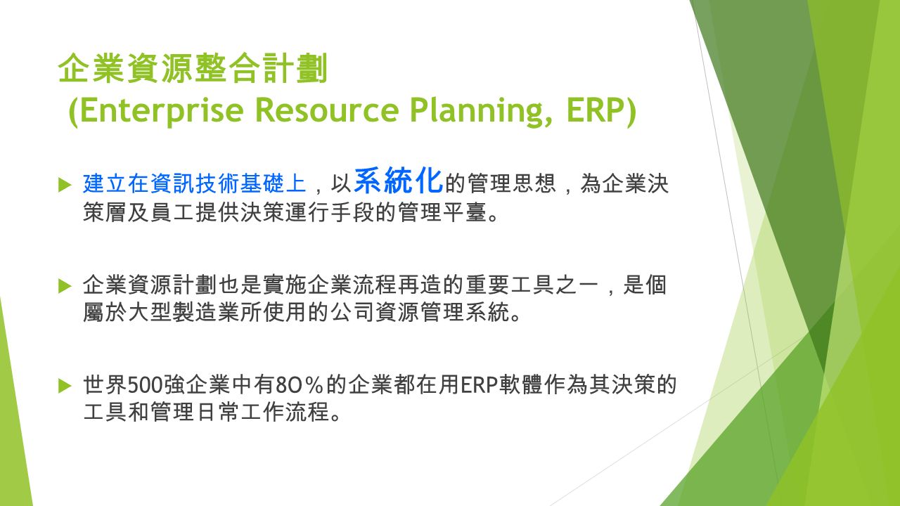 企業資源整合計劃 (Enterprise Resource Planning, ERP)  建立在資訊技術基礎上 ， 以 系統化 的管理思想 ， 為企業決 策層及員工提供決策運行手段的管理平臺 。  企業資源計劃也是實施企業流程再造的重要工具之一 ， 是個 屬於大型製造業所使用的公司資源管理系統 。  世界 500 強企業中有 8O ％ 的企業都在用 ERP 軟體作為其決策的 工具和管理日常工作流程 。