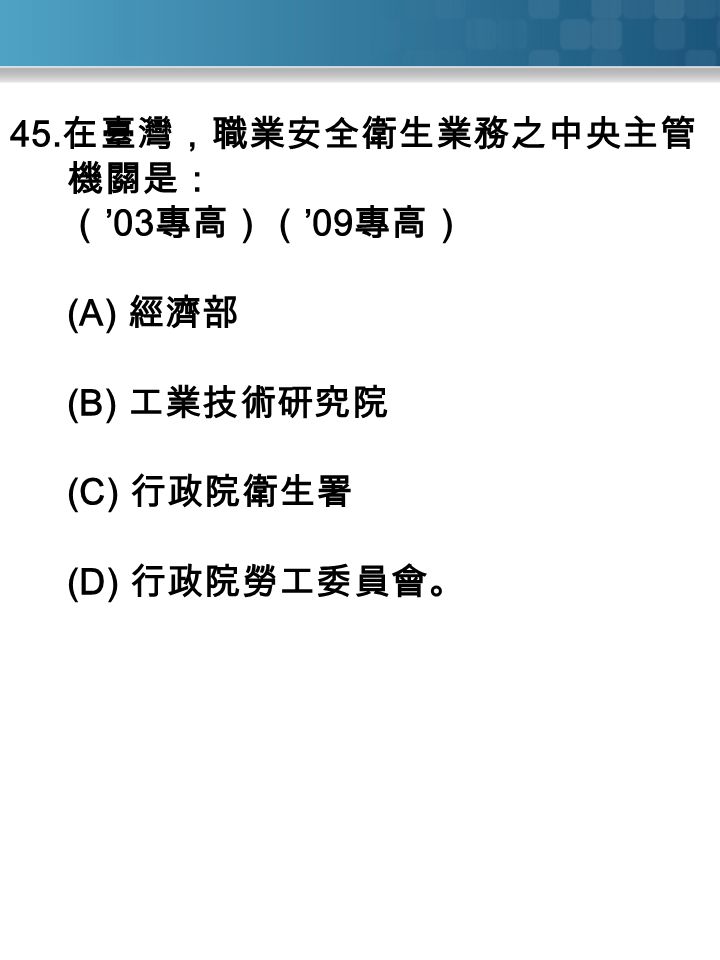 45. 在臺灣，職業安全衛生業務之中央主管 機關是： （ ’03 專高）（ ’09 專高） (A) 經濟部 (B) 工業技術研究院 (C) 行政院衛生署 (D) 行政院勞工委員會。
