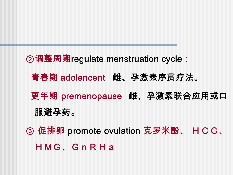 ②调整周期 regulate menstruation cycle ： 青春期 adolencent 雌、孕激素序贯疗法。 更年期 premenopause 雌、孕激素联合应用或口 服避孕药。 ③ 促排卵 promote ovulation 克罗米酚、 ＨＣＧ、 ＨＭＧ、ＧｎＲＨａ