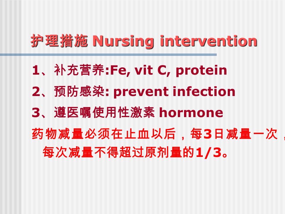 护理措施 Nursing intervention 1 、补充营养 :Fe, vit C, protein 2 、预防感染 : prevent infection 3 、遵医嘱使用性激素 hormone 药物减量必须在止血以后，每 3 日减量一次， 每次减量不得超过原剂量的 1/3 。